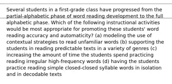 Several students in a first-grade class have progressed from the partial-alphabetic phase of word reading development to the full alphabetic phase. Which of the following instructional activities would be most appropriate for promoting these students' word reading accuracy and automaticity? (a) modeling the use of contextual strategies to read unfamiliar words (b) supporting the students in reading predictable texts in a variety of genres (c) increasing the amount of time the students spend practicing reading irregular high-frequency words (d) having the students practice reading simple closed-closed syllable words in isolation and in decodable texts