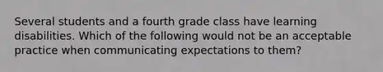 Several students and a fourth grade class have learning disabilities. Which of the following would not be an acceptable practice when communicating expectations to them?