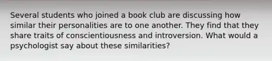 Several students who joined a book club are discussing how similar their personalities are to one another. They find that they share traits of conscientiousness and introversion. What would a psychologist say about these similarities?