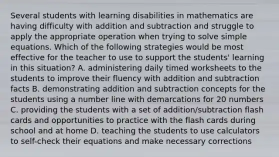 Several students with learning disabilities in mathematics are having difficulty with addition and subtraction and struggle to apply the appropriate operation when trying to solve simple equations. Which of the following strategies would be most effective for the teacher to use to support the students' learning in this situation? A. administering daily timed worksheets to the students to improve their fluency with addition and subtraction facts B. demonstrating addition and subtraction concepts for the students using a number line with demarcations for 20 numbers C. providing the students with a set of addition/subtraction flash cards and opportunities to practice with the flash cards during school and at home D. teaching the students to use calculators to self-check their equations and make necessary corrections