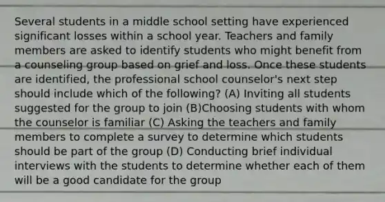 Several students in a middle school setting have experienced significant losses within a school year. Teachers and family members are asked to identify students who might benefit from a counseling group based on grief and loss. Once these students are identified, the professional school counselor's next step should include which of the following? (A) Inviting all students suggested for the group to join (B)Choosing students with whom the counselor is familiar (C) Asking the teachers and family members to complete a survey to determine which students should be part of the group (D) Conducting brief individual interviews with the students to determine whether each of them will be a good candidate for the group