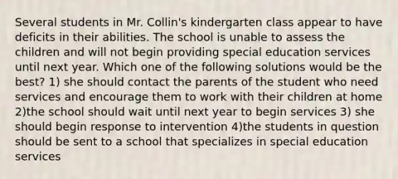 Several students in Mr. Collin's kindergarten class appear to have deficits in their abilities. The school is unable to assess the children and will not begin providing special education services until next year. Which one of the following solutions would be the best? 1) she should contact the parents of the student who need services and encourage them to work with their children at home 2)the school should wait until next year to begin services 3) she should begin response to intervention 4)the students in question should be sent to a school that specializes in special education services