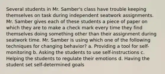 Several students in Mr. Samber's class have trouble keeping themselves on task during independent seatwork assignments. Mr. Samber gives each of these students a piece of paper on which they are to make a check mark every time they find themselves doing something other than their assignment during seatwork time. Mr. Samber is using which one of the following techniques for changing behavior? a. Providing a tool for self-monitoring b. Asking the students to use self-instructions c. Helping the students to regulate their emotions d. Having the student set self-determined goals