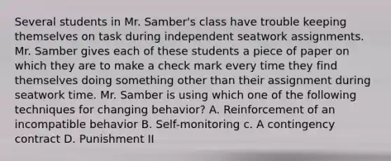 Several students in Mr. Samber's class have trouble keeping themselves on task during independent seatwork assignments. Mr. Samber gives each of these students a piece of paper on which they are to make a check mark every time they find themselves doing something other than their assignment during seatwork time. Mr. Samber is using which one of the following techniques for changing behavior? A. Reinforcement of an incompatible behavior B. Self-monitoring c. A contingency contract D. Punishment II