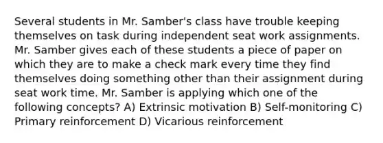 Several students in Mr. Samber's class have trouble keeping themselves on task during independent seat work assignments. Mr. Samber gives each of these students a piece of paper on which they are to make a check mark every time they find themselves doing something other than their assignment during seat work time. Mr. Samber is applying which one of the following concepts? A) Extrinsic motivation B) Self-monitoring C) Primary reinforcement D) Vicarious reinforcement