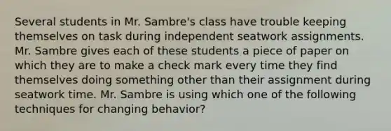 Several students in Mr. Sambre's class have trouble keeping themselves on task during independent seatwork assignments. Mr. Sambre gives each of these students a piece of paper on which they are to make a check mark every time they find themselves doing something other than their assignment during seatwork time. Mr. Sambre is using which one of the following techniques for changing behavior?