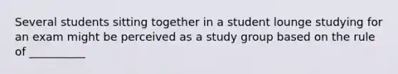 Several students sitting together in a student lounge studying for an exam might be perceived as a study group based on the rule of __________