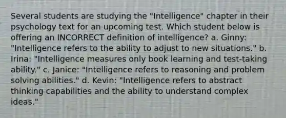 Several students are studying the "Intelligence" chapter in their psychology text for an upcoming test. Which student below is offering an INCORRECT definition of intelligence? a. Ginny: "Intelligence refers to the ability to adjust to new situations." b. Irina: "Intelligence measures only book learning and test-taking ability." c. Janice: "Intelligence refers to reasoning and problem solving abilities." d. Kevin: "Intelligence refers to abstract thinking capabilities and the ability to understand complex ideas."