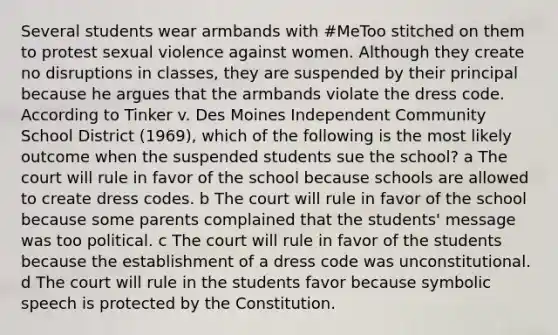 Several students wear armbands with #MeToo stitched on them to protest sexual violence against women. Although they create no disruptions in classes, they are suspended by their principal because he argues that the armbands violate the dress code. According to Tinker v. Des Moines Independent Community School District (1969), which of the following is the most likely outcome when the suspended students sue the school? a The court will rule in favor of the school because schools are allowed to create dress codes. b The court will rule in favor of the school because some parents complained that the students' message was too political. c The court will rule in favor of the students because the establishment of a dress code was unconstitutional. d The court will rule in the students favor because symbolic speech is protected by the Constitution.