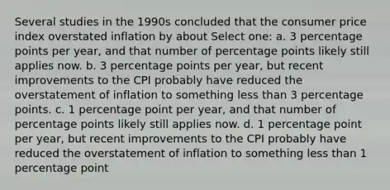 Several studies in the 1990s concluded that the consumer price index overstated inflation by about Select one: a. 3 percentage points per year, and that number of percentage points likely still applies now. b. 3 percentage points per year, but recent improvements to the CPI probably have reduced the overstatement of inflation to something <a href='https://www.questionai.com/knowledge/k7BtlYpAMX-less-than' class='anchor-knowledge'>less than</a> 3 percentage points. c. 1 percentage point per year, and that number of percentage points likely still applies now. d. 1 percentage point per year, but recent improvements to the CPI probably have reduced the overstatement of inflation to something less than 1 percentage point