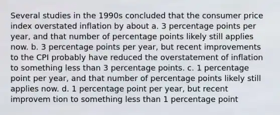 Several studies in the 1990s concluded that the consumer price index overstated inflation by about a. 3 percentage points per year, and that number of percentage points likely still applies now. b. 3 percentage points per year, but recent improvements to the CPI probably have reduced the overstatement of inflation to something less than 3 percentage points. c. 1 percentage point per year, and that number of percentage points likely still applies now. d. 1 percentage point per year, but recent improvem tion to something less than 1 percentage point