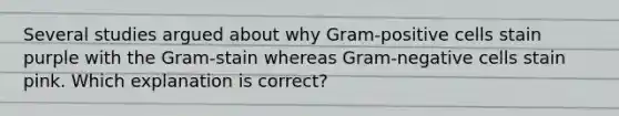 Several studies argued about why Gram-positive cells stain purple with the Gram-stain whereas Gram-negative cells stain pink. Which explanation is correct?