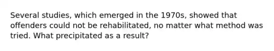 Several studies, which emerged in the 1970s, showed that offenders could not be rehabilitated, no matter what method was tried. What precipitated as a result?