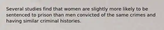 Several studies find that women are slightly more likely to be sentenced to prison than men convicted of the same crimes and having similar criminal histories.