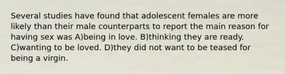 Several studies have found that adolescent females are more likely than their male counterparts to report the main reason for having sex was A)being in love. B)thinking they are ready. C)wanting to be loved. D)they did not want to be teased for being a virgin.