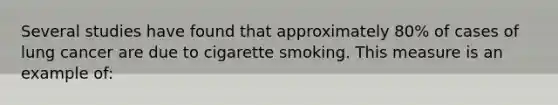 Several studies have found that approximately 80% of cases of lung cancer are due to cigarette smoking. This measure is an example of: