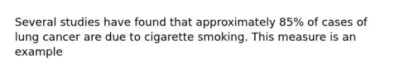 Several studies have found that approximately 85% of cases of lung cancer are due to cigarette smoking. This measure is an example