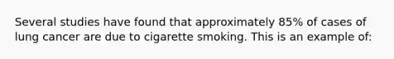 Several studies have found that approximately 85% of cases of lung cancer are due to cigarette smoking. This is an example of: