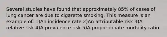 Several studies have found that approximately 85% of cases of lung cancer are due to cigarette smoking. This measure is an example of: 1)An incidence rate 2)An attributable risk 3)A relative risk 4)A prevalence risk 5)A proportionate mortality ratio