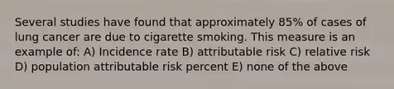 Several studies have found that approximately 85% of cases of lung cancer are due to cigarette smoking. This measure is an example of: A) Incidence rate B) attributable risk C) relative risk D) population attributable risk percent E) none of the above