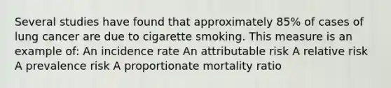 Several studies have found that approximately 85% of cases of lung cancer are due to cigarette smoking. This measure is an example of: An incidence rate An attributable risk A relative risk A prevalence risk A proportionate mortality ratio