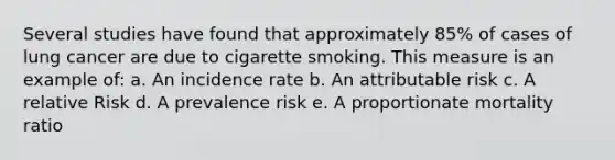 Several studies have found that approximately 85% of cases of lung cancer are due to cigarette smoking. This measure is an example of: a. An incidence rate b. An attributable risk c. A relative Risk d. A prevalence risk e. A proportionate mortality ratio