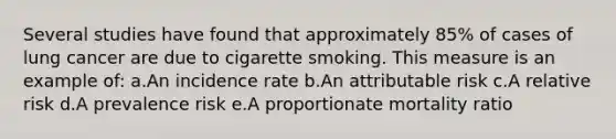 Several studies have found that approximately 85% of cases of lung cancer are due to cigarette smoking. This measure is an example of: a.An incidence rate b.An attributable risk c.A relative risk d.A prevalence risk e.A proportionate mortality ratio