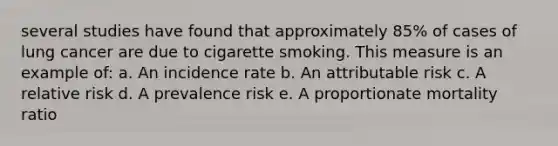 several studies have found that approximately 85% of cases of lung cancer are due to cigarette smoking. This measure is an example of: a. An incidence rate b. An attributable risk c. A relative risk d. A prevalence risk e. A proportionate mortality ratio