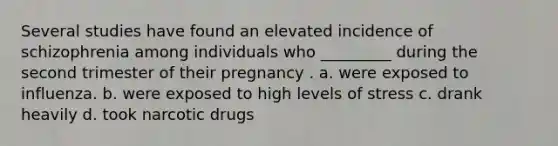 Several studies have found an elevated incidence of schizophrenia among individuals who _________ during the second trimester of their pregnancy . a. were exposed to influenza. b. were exposed to high levels of stress c. drank heavily d. took narcotic drugs