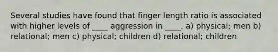 Several studies have found that finger length ratio is associated with higher levels of ____ aggression in ____. a) physical; men b) relational; men c) physical; children d) relational; children