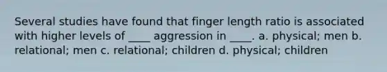 Several studies have found that finger length ratio is associated with higher levels of ____ aggression in ____. a. physical; men b. relational; men c. relational; children d. physical; children