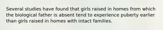 Several studies have found that girls raised in homes from which the biological father is absent tend to experience puberty earlier than girls raised in homes with intact families.