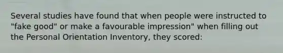 Several studies have found that when people were instructed to "fake good" or make a favourable impression" when filling out the Personal Orientation Inventory, they scored: