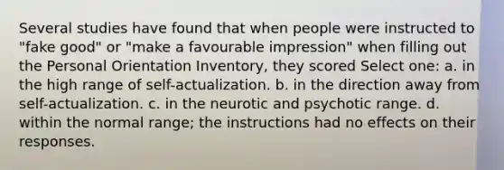 Several studies have found that when people were instructed to "fake good" or "make a favourable impression" when filling out the Personal Orientation Inventory, they scored Select one: a. in the high range of self-actualization. b. in the direction away from self-actualization. c. in the neurotic and psychotic range. d. within the normal range; the instructions had no effects on their responses.