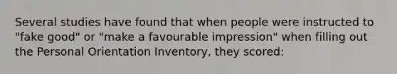 Several studies have found that when people were instructed to "fake good" or "make a favourable impression" when filling out the Personal Orientation Inventory, they scored: