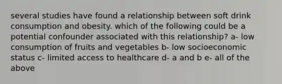 several studies have found a relationship between soft drink consumption and obesity. which of the following could be a potential confounder associated with this relationship? a- low consumption of fruits and vegetables b- low socioeconomic status c- limited access to healthcare d- a and b e- all of the above