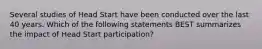 Several studies of Head Start have been conducted over the last 40 years. Which of the following statements BEST summarizes the impact of Head Start participation?