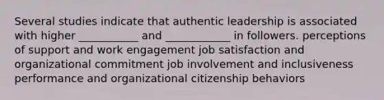 Several studies indicate that authentic leadership is associated with higher ___________ and ____________ in followers. perceptions of support and work engagement job satisfaction and organizational commitment job involvement and inclusiveness performance and organizational citizenship behaviors