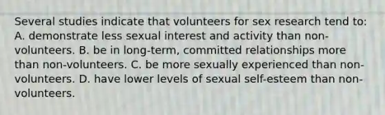 Several studies indicate that volunteers for sex research tend to: A. demonstrate less sexual interest and activity than non-volunteers. B. be in long-term, committed relationships more than non-volunteers. C. be more sexually experienced than non-volunteers. D. have lower levels of sexual self-esteem than non-volunteers.