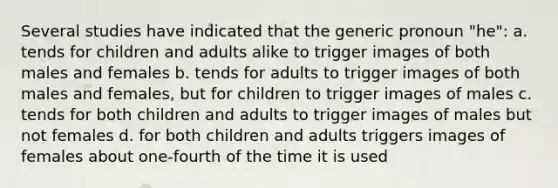 Several studies have indicated that the generic pronoun "he": a. tends for children and adults alike to trigger images of both males and females b. tends for adults to trigger images of both males and females, but for children to trigger images of males c. tends for both children and adults to trigger images of males but not females d. for both children and adults triggers images of females about one-fourth of the time it is used