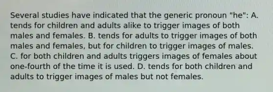 Several studies have indicated that the generic pronoun "he": A. tends for children and adults alike to trigger images of both males and females. B. tends for adults to trigger images of both males and females, but for children to trigger images of males. C. for both children and adults triggers images of females about one-fourth of the time it is used. D. tends for both children and adults to trigger images of males but not females.