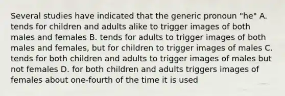 Several studies have indicated that the generic pronoun "he" A. tends for children and adults alike to trigger images of both males and females B. tends for adults to trigger images of both males and females, but for children to trigger images of males C. tends for both children and adults to trigger images of males but not females D. for both children and adults triggers images of females about one-fourth of the time it is used