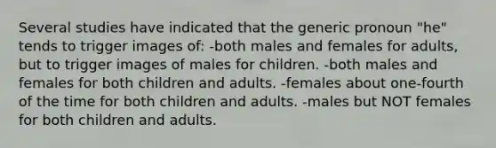 Several studies have indicated that the generic pronoun "he" tends to trigger images of: -both males and females for adults, but to trigger images of males for children. -both males and females for both children and adults. -females about one-fourth of the time for both children and adults. -males but NOT females for both children and adults.