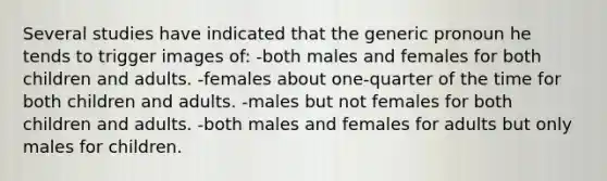 Several studies have indicated that the generic pronoun he tends to trigger images of: -both males and females for both children and adults. -females about one-quarter of the time for both children and adults. -males but not females for both children and adults. -both males and females for adults but only males for children.