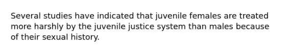 Several studies have indicated that juvenile females are treated more harshly by the juvenile justice system than males because of their sexual history.