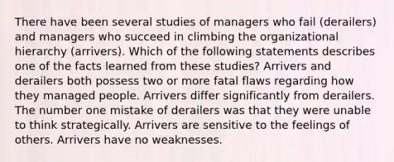 There have been several studies of managers who fail (derailers) and managers who succeed in climbing the organizational hierarchy (arrivers). Which of the following statements describes one of the facts learned from these studies? Arrivers and derailers both possess two or more fatal flaws regarding how they managed people. Arrivers differ significantly from derailers. The number one mistake of derailers was that they were unable to think strategically. Arrivers are sensitive to the feelings of others. Arrivers have no weaknesses.