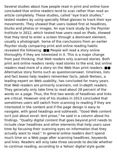 Several studies about how people read in print and online have concluded that online readers tend to scan rather than read an article completely. These studies, called "eye track studies," tested readers by using specially fitted glasses to track their eye movements. They showed that users looked first at headlines, blurbs and photos or images. An eye track study by the Poynter Institute in 2012, which tested how users read on iPads, showed that they tend to enter a screen through a dominant element, usually a photograph. Some of the conclusions from an earlier Poynter study comparing print and online reading habits revealed the following: ■■ People will read a story online thoroughly if they are interested in it. This is a major change from past thinking, that Web readers only scanned stories. Both print and online readers rarely read stories to the end, but online readers read more of a story on the Web than print readers. ■■ Alternative story forms such as question/answer, timelines, lists and fact boxes help readers remember facts. Jakob Nielsen, a leading expert on Web usability, has concluded for many years that Web readers are primarily scanners, not in-depth readers. They generally only take time to read about 28 percent of the words on a page. Thus, the first two words of headlines and links are critical. However one of his studies in 2013 concluded that sometimes users will switch from scanning to reading if they are interested in the content and if the page design is easy to navigate, with good headings and subheads. "Good Web content isn't just about excel- lent prose," he said in a column about his findings. "Quality digital content that goes beyond print needs to include clear headlines and other elements that help users save time by focusing their scanning eyes on information that they actually want to read." In general online readers don't spend much time on a Web page after scanning headlines, keywords and links. Readers will only take three seconds to decide whether to continue reading, according to a Yahoo! digital style guide