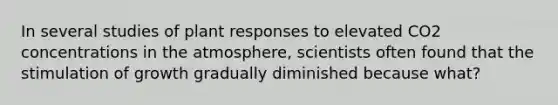 In several studies of plant responses to elevated CO2 concentrations in the atmosphere, scientists often found that the stimulation of growth gradually diminished because what?