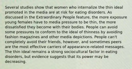 Several studies show that women who internalize the thin ideal promoted in the media are at risk for <a href='https://www.questionai.com/knowledge/khsyzzIqNb-eating-disorders' class='anchor-knowledge'>eating disorders</a>. As discussed in the Extraordinary People feature, the more exposure young females have to media pressure to be thin, the more dissatisfied they become with their bodies. People can avoid some pressures to conform to the ideal of thinness by avoiding fashion magazines and other media depictions. People can't completely avoid their friends, however, and sometimes peers are the most effective carriers of appearance-related messages. The thin ideal remains a strong sociocultural factor in eating disorders, but evidence suggests that its power may be decreasing.