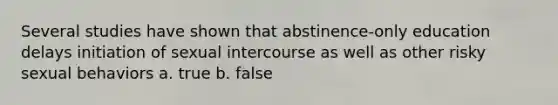 Several studies have shown that abstinence-only education delays initiation of sexual intercourse as well as other risky sexual behaviors a. true b. false